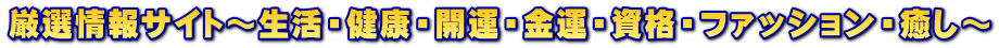 厳選情報ｻｲﾄ～生活・健康・開運・金運・資格・ファッション・癒し～